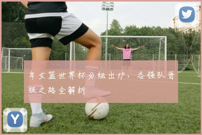 年女篮世界杯分组出炉，各强队晋级之路全解析