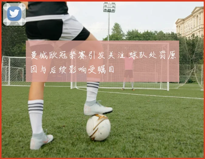 曼城欧冠禁赛引发关注 球队处罚原因与后续影响受瞩目
