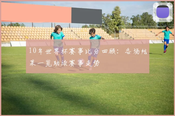 10年世界杯赛事比分回顾:各场结果一览助读赛事走势
