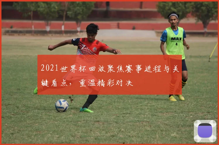 2021世界杯回放聚焦赛事进程与关键看点，重温精彩对决