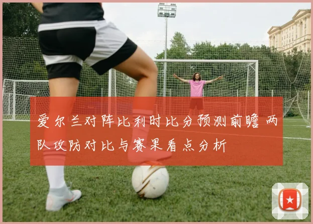 爱尔兰对阵比利时比分预测前瞻 两队攻防对比与赛果看点分析