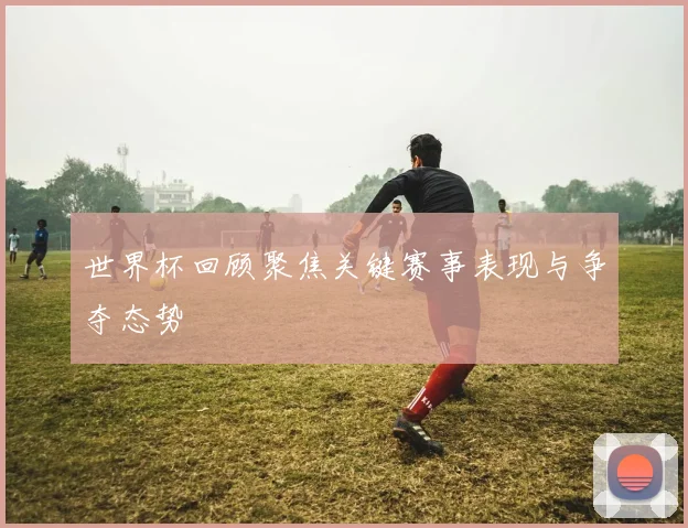 世界杯回顾聚焦关键赛事表现与争夺态势