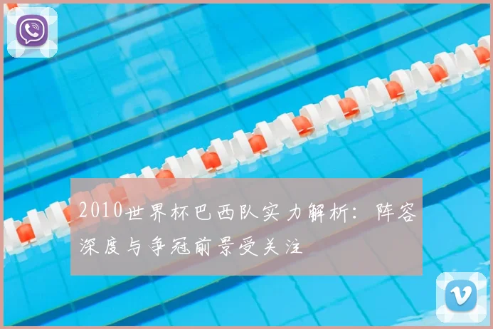2010世界杯巴西队实力解析:阵容深度与争冠前景受关注
