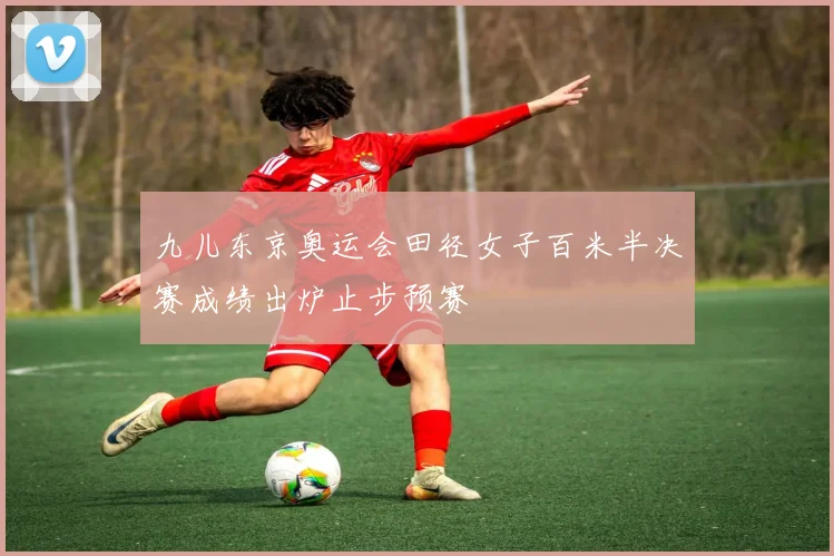 九儿东京奥运会田径女子百米半决赛成绩出炉止步预赛