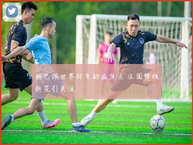 姆巴佩世界杯年龄成焦点 法国锋线新星引关注