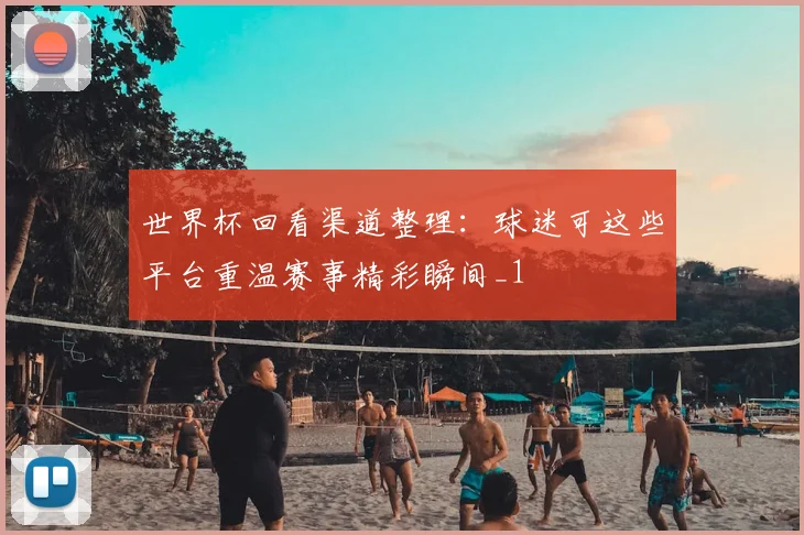 世界杯回看渠道整理：球迷可这些平台重温赛事精彩瞬间_1