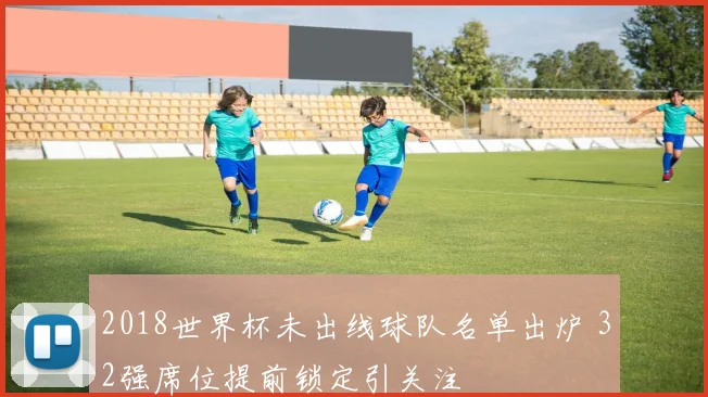 2018世界杯未出线球队名单出炉 32强席位提前锁定引关注