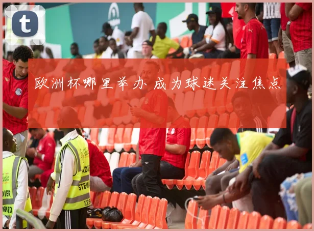 欧洲杯哪里举办 成为球迷关注焦点