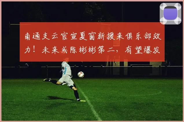 南通支云官宣夏窗新援来俱乐部效力!未来或陈彬彬第二,有望爆发