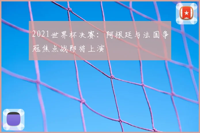 2021世界杯决赛：阿根廷与法国争冠焦点战即将上演