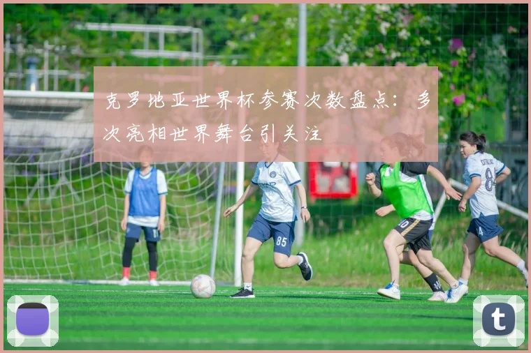 克罗地亚世界杯参赛次数盘点：多次亮相世界舞台引关注
