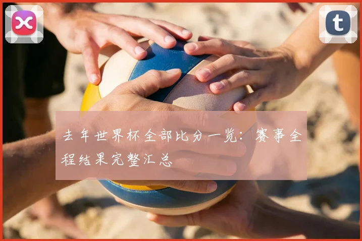 去年世界杯全部比分一览：赛事全程结果完整汇总
